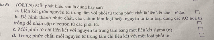 ầu 5: (OLTN) Mỗi phát biểu sau là đúng hay sai?
a. Liên kết giữa nguyên tử trung tâm với phối tử trong phức chất là liên kết cho - nhận.
b. Để hình thành phức chất, các cation kim loại hoặc nguyên tử kim loại dùng các AO hoá trị
trống để nhận cặp electron từ các phối tử.
c. Mỗi phối tử chỉ liên kết với nguyên tử trung tâm bằng một liên kết sigma (σ).
d. Trong phức chất, mỗi nguyên tử trung tâm chỉ liên kết với một loại phối từ.