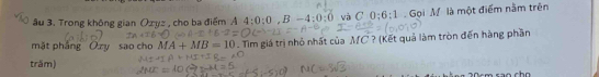 âu 3. Trong không gian Ozyz , cho ba điểm Á 4:0:0, B-4:0:0 và C 0:6:1 Gọi M là một điểm nằm trên 
mặt phầng Oxy sao cho MA+MB=10. Tìm giá trị nhỏ nhất của MC ? (Kết quả làm tròn đến hàng phần 
trăm)