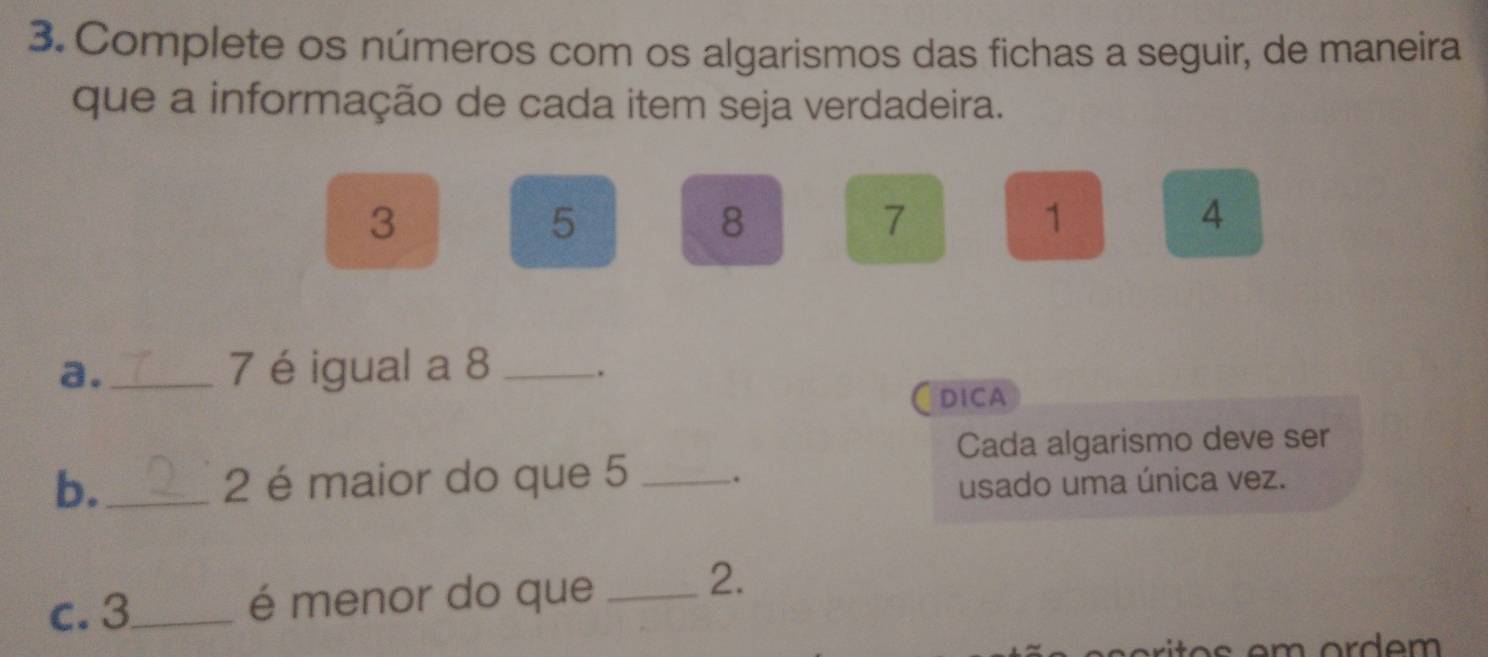 Complete os números com os algarismos das fichas a seguir, de maneira 
que a informação de cada item seja verdadeira.
3
5
8
7
1
4
a._ 7 é igual a 8 _. 
DICA 
Cada algarismo deve ser 
b._ 2 é maior do que 5 _. 
usado uma única vez. 
c. 3 _ é menor do que_ 
2.