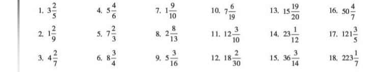 3 2/5  4. 5 4/6  7. 1 9/10  10. 7 6/19  13. 15 19/20  16. 50 4/7 
2. 1 2/9  5. 7 2/3  8. 2 8/13  11, 12 3/10  14, 23 1/12  17. 121 3/5 
3. 4 2/7  6. 8 3/4  9. 5 3/16  12, 18 2/30  15, 36 3/14  18. 223 1/7 