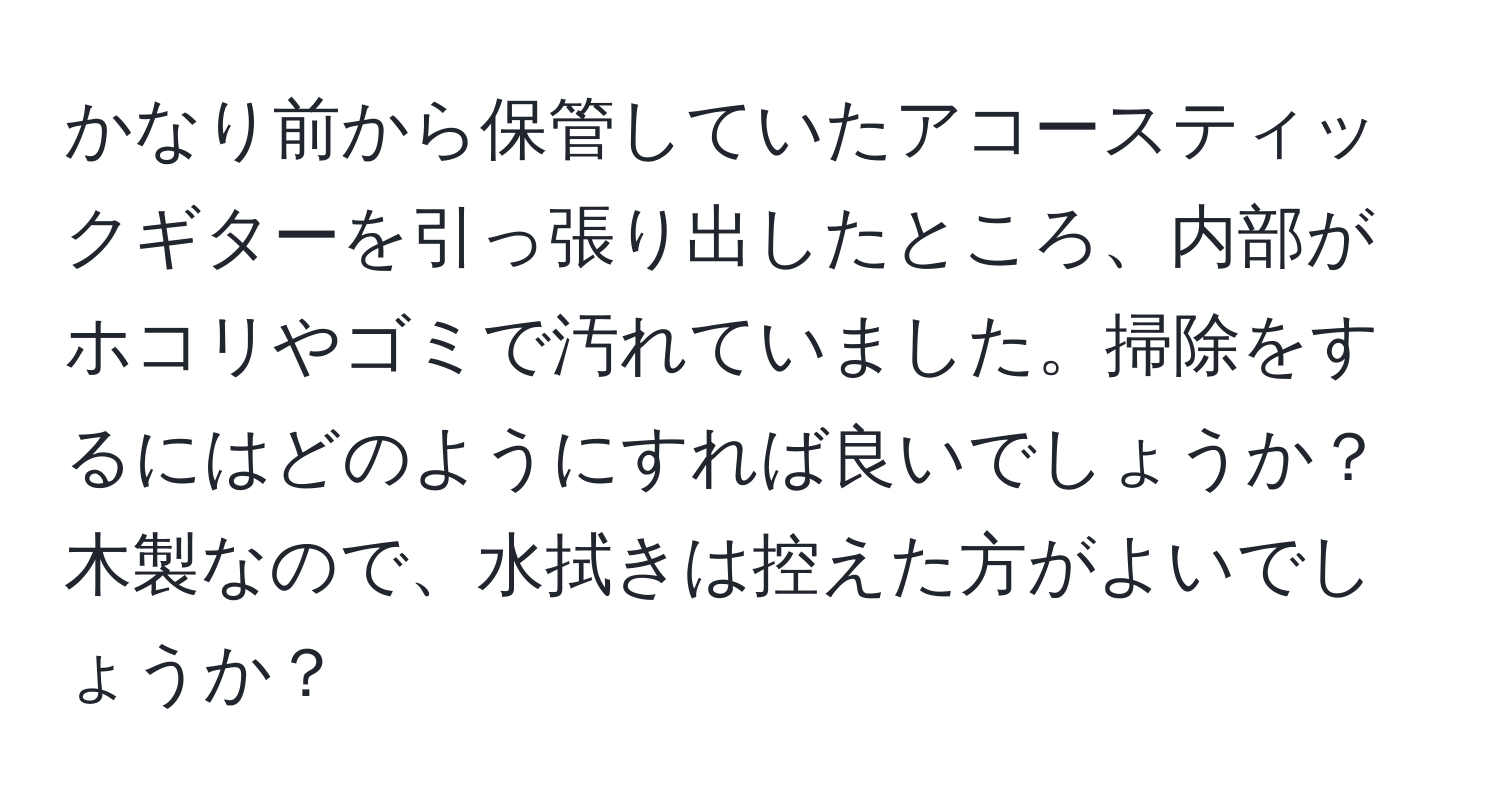 かなり前から保管していたアコースティックギターを引っ張り出したところ、内部がホコリやゴミで汚れていました。掃除をするにはどのようにすれば良いでしょうか？木製なので、水拭きは控えた方がよいでしょうか？