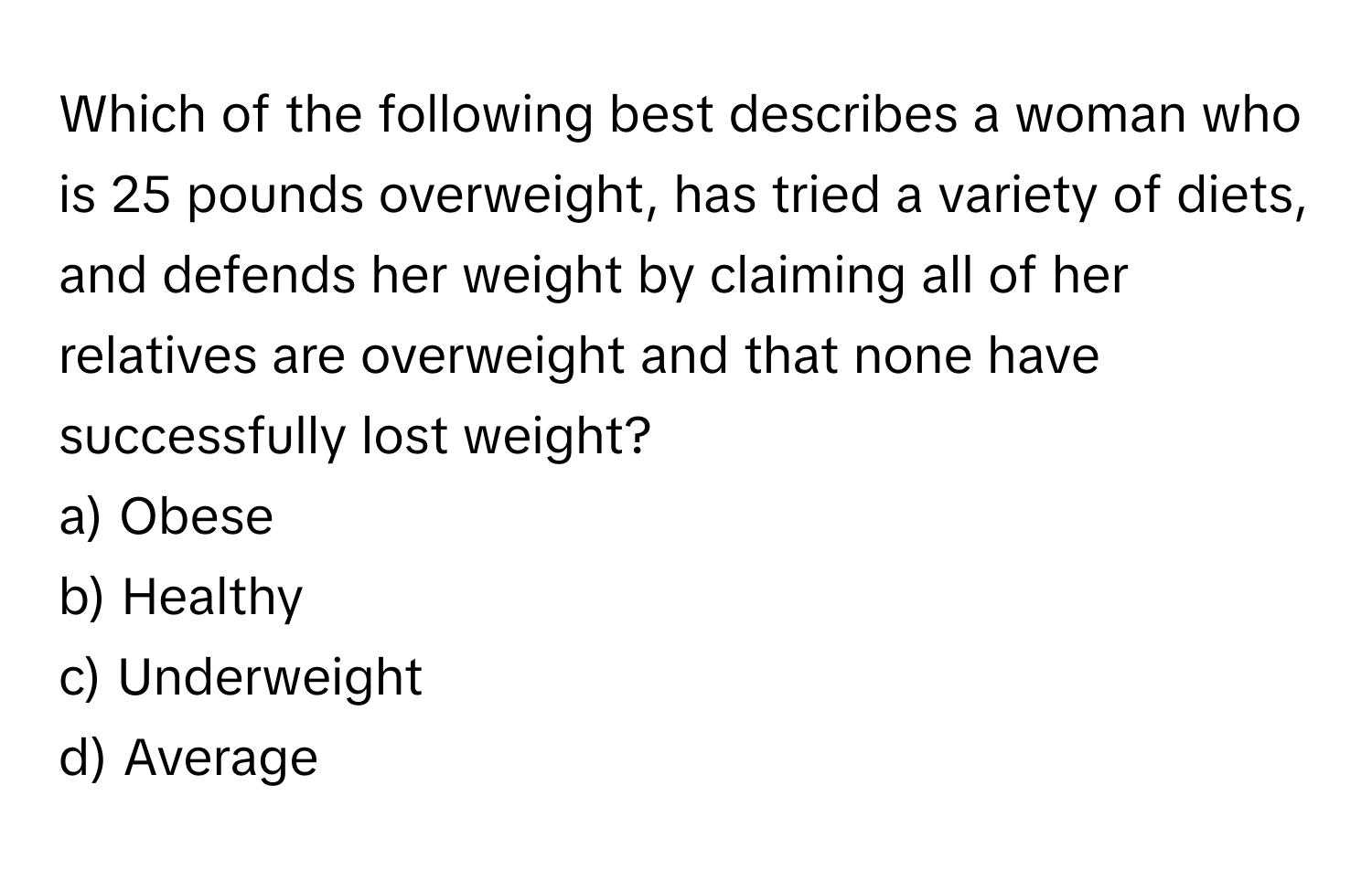 Which of the following best describes a woman who is 25 pounds overweight, has tried a variety of diets, and defends her weight by claiming all of her relatives are overweight and that none have successfully lost weight?

a) Obese 
b) Healthy 
c) Underweight 
d) Average