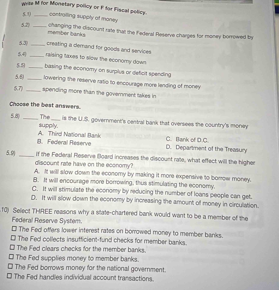 Write M for Monetary policy or F for Fiscal policy.
5.1) _controlling supply of money
5.2) _changing the discount rate that the Federal Reserve charges for money borrowed by
member banks
5.3) _creating a demand for goods and services
5.4) _raising taxes to slow the economy down
5.5) _basing the economy on surplus or deficit spending
5.6) _lowering the reserve ratio to encourage more lending of money
5.7) _spending more than the government takes in
Choose the best answers.
5.8) _The _is the U.S. government's central bank that oversees the country's money
supply.
A. Third National Bank C. Bank of D.C.
B. Federal Reserve D. Department of the Treasury
5.9) _If the Federal Reserve Board increases the discount rate, what effect will the higher
discount rate have on the economy?
A. It will slow down the economy by making it more expensive to borrow money.
B. It will encourage more borrowing, thus stimulating the economy.
C. It will stimulate the economy by reducing the number of loans people can get.
D. It will slow down the economy by increasing the amount of money in circulation.
10) Select THREE reasons why a state-chartered bank would want to be a member of the
Federal Reserve System.
* The Fed offers lower interest rates on borrowed money to member banks.
The Fed collects insufficient-fund checks for member banks.
The Fed clears checks for the member banks.
The Fed supplies money to member banks.
The Fed borrows money for the national government.
□ The Fed handles individual account transactions.