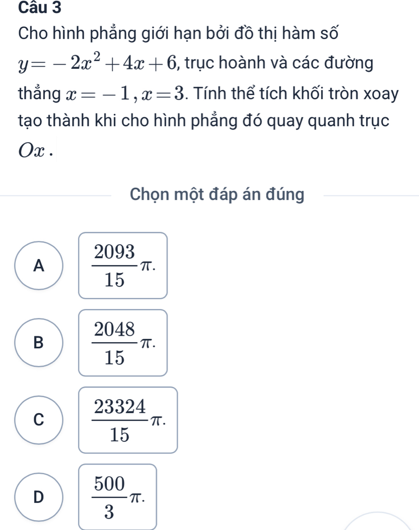 Cho hình phẳng giới hạn bởi đồ thị hàm số
y=-2x^2+4x+6 , trục hoành và các đường
thẳng x=-1, x=3. Tính thể tích khối tròn xoay
tạo thành khi cho hình phẳng đó quay quanh trục
Ox.
Chọn một đáp án đúng
A  2093/15 π.
B  2048/15 π.
C  23324/15 π.
D  500/3 π.