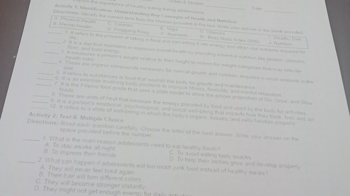 Grade & Section Date
plain the importance of healthy eating during adolescence
Activity 1: Identification: Understanding Key Concepts of Health and Nutrition
Directions: Identify the correct term from the choices provided in the box. Write your answer in the blank provided
A Physical Health C. Calories E Yoga G. Vitamins
_B Mental Health D. Pinggang Pinoy F. Nutrients H. Body Mass Index (BMI) 1. Healthy Diet
life
1. It refers to the process of taking in food and converting it into energy and other vital nutrients required for
J. Nutrition
fiber, and food energy
2. It is a diet that maintains or improves overall health by providing essential nutrition like protein, vitamins
health risks.
_3. It measures a person's weight relative to their height to screen for weight categories that may indicate
diet
_4. These are organic compounds necessary for normal growth and nutrition, required in small amounts in the
_5. It refers to substances in food that nourish the body for growth and maintenance
_6. It is an exercise involving body positions to improve fitness, flexibility, and mental relaxation.
foods
_7. It is the Filipino food guide that uses a plate model to show the proper proportion of Go, Grow, and Glow
_8. These are units of heat that measure the energy provided by food and used by the body for activities
_9. It is a person's emotional, psychological, and social well-being that impacts how they think, feel, and act.
_10. It refers to a state of well-being in which the body's organs, tissues, and cells function properly
Activity 2: Test II- Multiple Choice
_Directions: Read each question carefully. Choose the letter of the best answer. Write your answer on the
space provided before the number.
1. What is the main reason adolescents need to eat healthy foods?
A. To stay awake all night C. To avoid eating tasty snacks
B. To impress their friends D. To help their bodies grow and develop properly
_2. What can happen if adolescents eat too much junk food instead of healthy meals?
A. They will never feel tired again
B. Their hair will turn different colors.
C. They will become stronger instantly.
D. They might not get enough energy for da