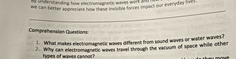 by understanding how electromagnetic waves work and r 
we can better appreciate how these invisible forces impact our everyday lives. 
_ 
Comprehension Questions: 
1. What makes electromagnetic waves different from sound waves or water waves? 
2. Why can electromagnetic waves travel through the vacuum of space while other 
types of waves cannot? 
move