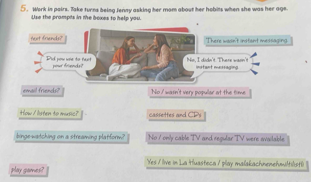 5。 Work in pairs. Take turns being Jenny asking her mom about her habits when she was her age.
Use the prompts in the boxes to help you.
email friends? No / wasn't very popular at the time
How / listen to music? cassettes and CDs
binge-watching on a streaming platform? No / only cable 'IV and regular 'I'V were available
Yes / live in La Huasteca / play malakachnenehmiltilistli
play games?