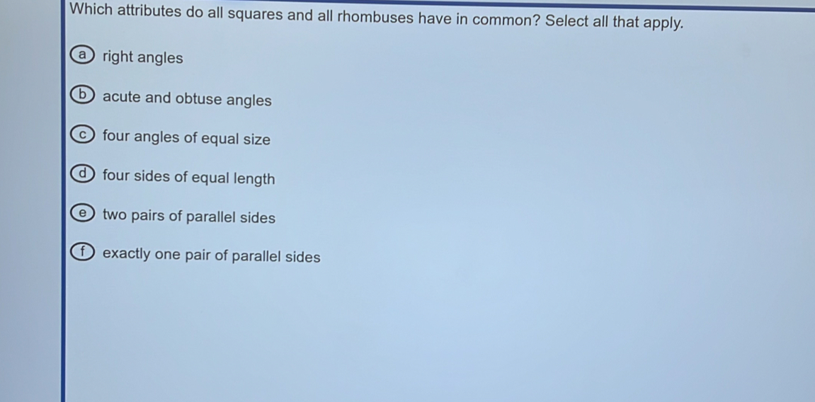 Which attributes do all squares and all rhombuses have in common? Select all that apply.
a right angles
b) acute and obtuse angles
c) four angles of equal size
d four sides of equal length
e two pairs of parallel sides
f exactly one pair of parallel sides