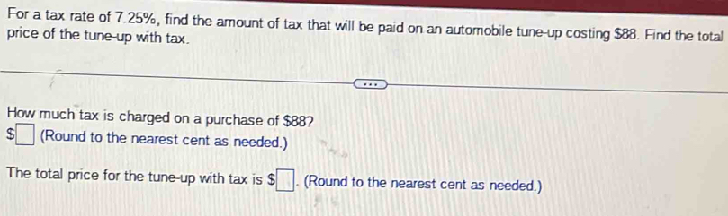 For a tax rate of 7.25%, find the amount of tax that will be paid on an automobile tune-up costing $88. Find the total 
price of the tune-up with tax. 
How much tax is charged on a purchase of $88?
$□ (Round to the nearest cent as needed.) 
The total price for the tune-up with tax is $□. (Round to the nearest cent as needed.)