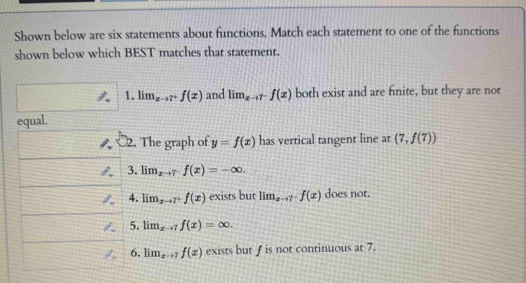 Shown below are six statements about functions. Match each statement to one of the functions 
shown below which BEST matches that statement. 
1. lim_xto 7^+f(x) and lim_xto 7^-f(x) both exist and are finite, but they are not 
equal. 
2. The graph of y=f(x) has vertical tangent line at (7,f(7))
3. lim_xto 7^-f(x)=-∈fty. 
4. lim_xto 7^+f(x) exists but lim_xto 7^-f(x) does not. 
5. lim_xto 7f(x)=∈fty. 
6. lim_xto 7f(x) exists but f is not continuous at 7.