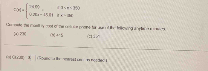 C(x)=beginarrayl 24.99if0 350endarray.
Compute the monthly cost of the cellular phone for use of the following anytime minutes.
(a) 230 (b) 415 (c) 351
(a) C(230)=$□ (Round to the nearest cent as needed.)