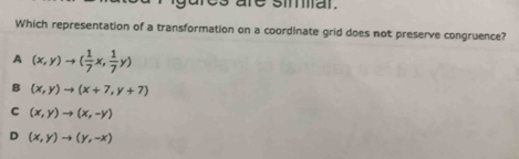 are siar.
Which representation of a transformation on a coordinate grid does not preserve congruence?
A (x,y)to ( 1/7 x, 1/7 y)
B (x,y)to (x+7,y+7)
C (x,y)to (x,-y)
D (x,y)to (y,-x)