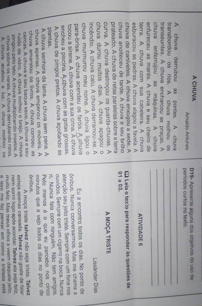 A CHUVA
D19- Apresente alguns dos objetivos do uso de
Arnaldo Antunes períodos curtos no texto.
_
A chuva derrubou as pontes. A chuva
_
_
transbordou os rios. A chuva molhou os
_
transeuntes. A chuva encharcou as praças. A
_
chuva enferrujou as máquinas. A chuva
enfureceu as marés. A chuva e seu cheiro de
terra. A chuva com sua cabeleira. A chuva ATIVIDADE 6
esburacou as pedras. A chuva alagou a favela. A
chuva de canivetes. A chuva enxugou a sede. A  Leia o texto para responder às questões de
chuva anoiteceu de tarde. A chuva e seu brilho 01 a 03.
prateado. A chuva de retas paralelas sobre a terra
curva. A chuva destroçou os guarda-chuvas. A A MOÇA TRISTE
chuva durou muitos dias. A chuva apagou o
incêndio. A chuva caiu. A chuva derramou-se. A  Lissânder Dias
chuva murmurou meu nome. A chuva ligou o
para-brisa. A chuva acendeu os faróis. A chuva Eu a encontro todos os dias. No ponto de
tocou a sirene. A chuva com a sua crina. A chuva ônibus. Nunca conversarmos. Mas me chama a
encheu a piscina. A chuva com as gotas grossas. atenção seu jeito triste. Sempre com um fone nos
A chuva de pingos pretos. A chuva açoitando as ouvidos. Sempre com um cigarro na boca. Nunca
plantas.
ri. Nunca fala com ninguém. Não tem amigos.
A chuva senhora da lama. A chuva sem pena. A Pelo menos é o que eu percebo nos cinco
chuva apenas. A chuva empenou os móveis. A minutos que a vejo todos os dias no ponto de
chuva amarelou os livros. A chuva corroeu as ônibus.
cercas. A chuva e seu baque seco. A chuva e seu
A moça triste talvez não seja triste. Talvez
ruído de vidro. A chuva inchou o brejo. A chuva esteja apenas cansada. Talvez não goste de falar
pingou pelo teto. A chuva multiplicando insetos. A nem sorrir logo após acordar. Talvez ela seja feliz,
chuva sobre os varais. A chuva derrubando raios. muito feliz. Mas meus olhos a veem daquele jeito,
A chuva acabou a luz. A chuva molhou os e isso me faz pensar em como a tristeza está
