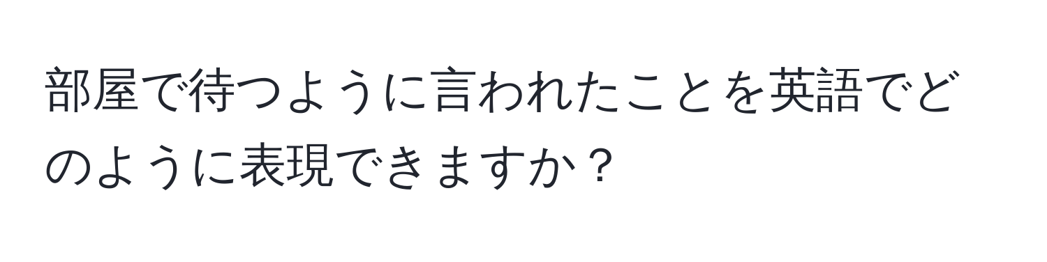 部屋で待つように言われたことを英語でどのように表現できますか？