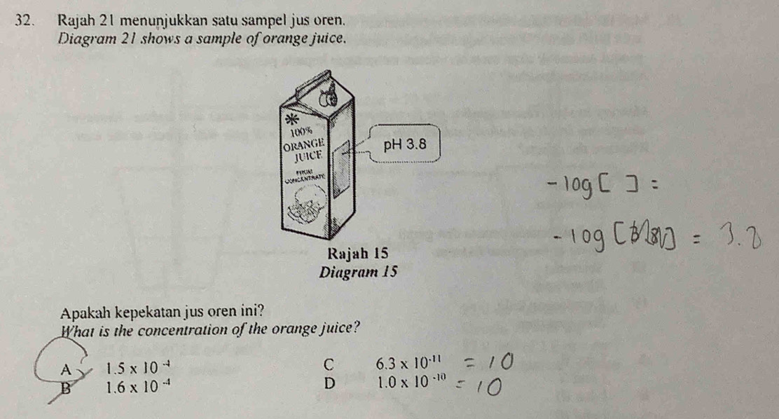 Rajah 21 menunjukkan satu sampel jus oren.
Diagram 21 shows a sample of orange juice.
Apakah kepekatan jus oren ini?
What is the concentration of the orange juice?
A 1.5* 10^(-4)
C 6.3* 10^(-11)
B 1.6* 10^(-4)
D 1.0* 10^(-10)