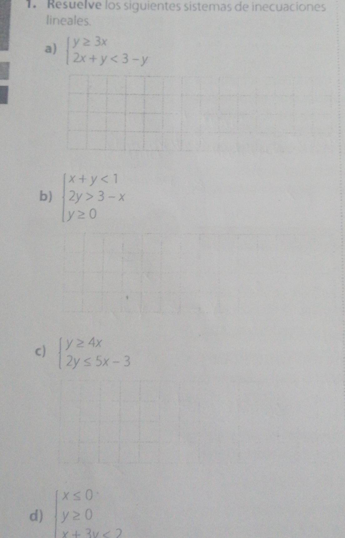 Resuelve los siguientes sistemas de inecuaciones 
lineales. 
a) beginarrayl y≥ 3x 2x+y<3-yendarray.
b) beginarrayl x+y<1 2y>3-x y≥ 0endarray.
c) beginarrayl y≥ 4x 2y≤ 5x-3endarray.
d) beginarrayl x≤ 0 y≥ 0 x+3y<2endarray.