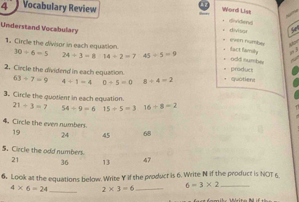 AZ
4 Vocabulary Review Glonsory
Word List
Name
dividend
Understand Vocabulary Set
divisor
even number Mor
1. Circle the divisor in each equation.
fact family in 3
30/ 6=5 24/ 3=8 14/ 2=7 45/ 5=9
odd number
mu
product
2. Circle the dividend in each equation. quotient
63/ 7=9 4/ 1=4 0/ 5=0 8/ 4=2
3. Circle the quotient in each equation. 1
21/ 3=7 54/ 9=6 15/ 5=3 16/ 8=2
4. Circle the even numbers.
19

24 45 68
5. Circle the odd numbers.
21
36
13 47
6. Look at the equations below. Write Y if the product is 6. Write N if the product is NOT 6,
4* 6=24 _
2* 3=6 _
_ 6=3* 2
* amily Writo M f th