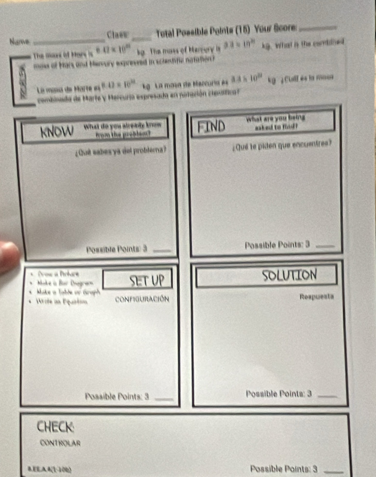 Nume __ Total Possible Points (15) Your Score_ 
Clasw 
The mazx of Mars is 6.02* 10^(23) kg. The mass of Hereury is aa=10^(21) kg. What is the conddned 
moss of Mars and Mervury expressed in scientific natation? 
La misia de Marte (4.4)=10^(22) k La mosa de Mercuría es 3.3* 10^(23) kg ¿ Cull és la maor 
combinada de Marte y Mercuria espresada en potación clenifica? 
kNOW What do you already know FIND What are you being 
from the preblsm? asked to find? 
¿Quê eabes ya del problera? ¿Qué le piden que encuentres? 
Possible Points: 3 _Possible Points: 3_ 
Drow a Pchare 
Make à Bür Diagram SET UP SOLUTION 
Make a Table or Graph 
Wrote an Equation configuración Rospuesta 
Possible Points: 3 Possible Points: 3_ 
CHECK: 
CONTROLAR 
B,EE,AA(1-106) Possible Points: 3_