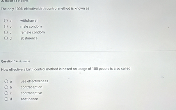 The only 100% effective birth control method is known as
a withdrawal
b male condom
C female condom
d abstinence
Question 14 (4 points)
How effective a birth control method is based on usage of 100 people is also called
a use effectiveness
b contraception
C contraceptive
d abstinence