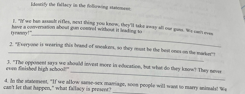 Identify the fallacy in the following statement: 
_ 
1. "If we ban assault rifles, next thing you know, they'll take away all our guns. We can't even 
have a conversation about gun control without it leading to 
tyranny!" 
_ 
2. "Everyone is wearing this brand of sneakers, so they must be the best ones on the market"? 
_ 
3. "The opponent says we should invest more in education, but what do they know? They never 
even finished high school!" 
4. In the statement, "If we allow same-sex marriage, soon people will want to marry animals! We 
can't let that happen," what fallacy is present?_