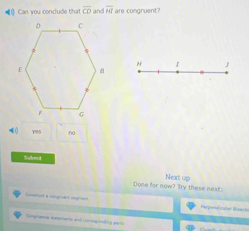 Can you conclude that overline CD and overline HI are congruent?
H
I
J
0) yes no
Submit
Next up
Done for now? Try these next:
Construct a congruent segment Perpendicular Bisecto
Congruence statements and corresponding parts
Classify