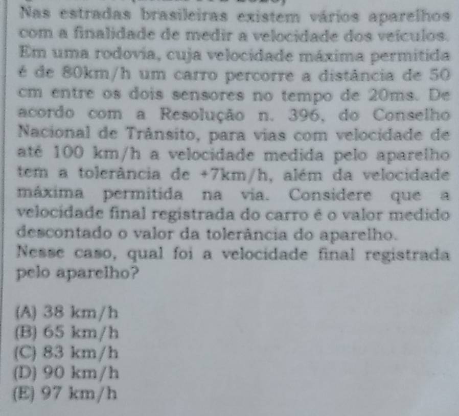 Nas estradas brasileiras existem vários aparelhos
com a finalidade de medir a velocidade dos veículos.
Em uma rodovia, cuja velocidade máxima permitida
é de 80km/h um carro percorre a distância de 50
cm entre os dois sensores no tempo de 20ms. De
acordo com a Resolução n. 396, do Conselho
Nacional de Trânsito, para vias com velocidade de
até 100 km/h a velocidade medida pelo aparelho
tem a tolerância de +7km/h, além da velocidade
máxima permitida na via. Considere que a
velocidade final registrada do carro é o valor medido
descontado o valor da tolerância do aparelho.
Nesse caso, qual foi a velocidade final registrada
pelo aparelho?
(A) 38 km/h
(B) 65 km/h
(C) 83 km/h
(D) 90 km/h
(E) 97 km/h