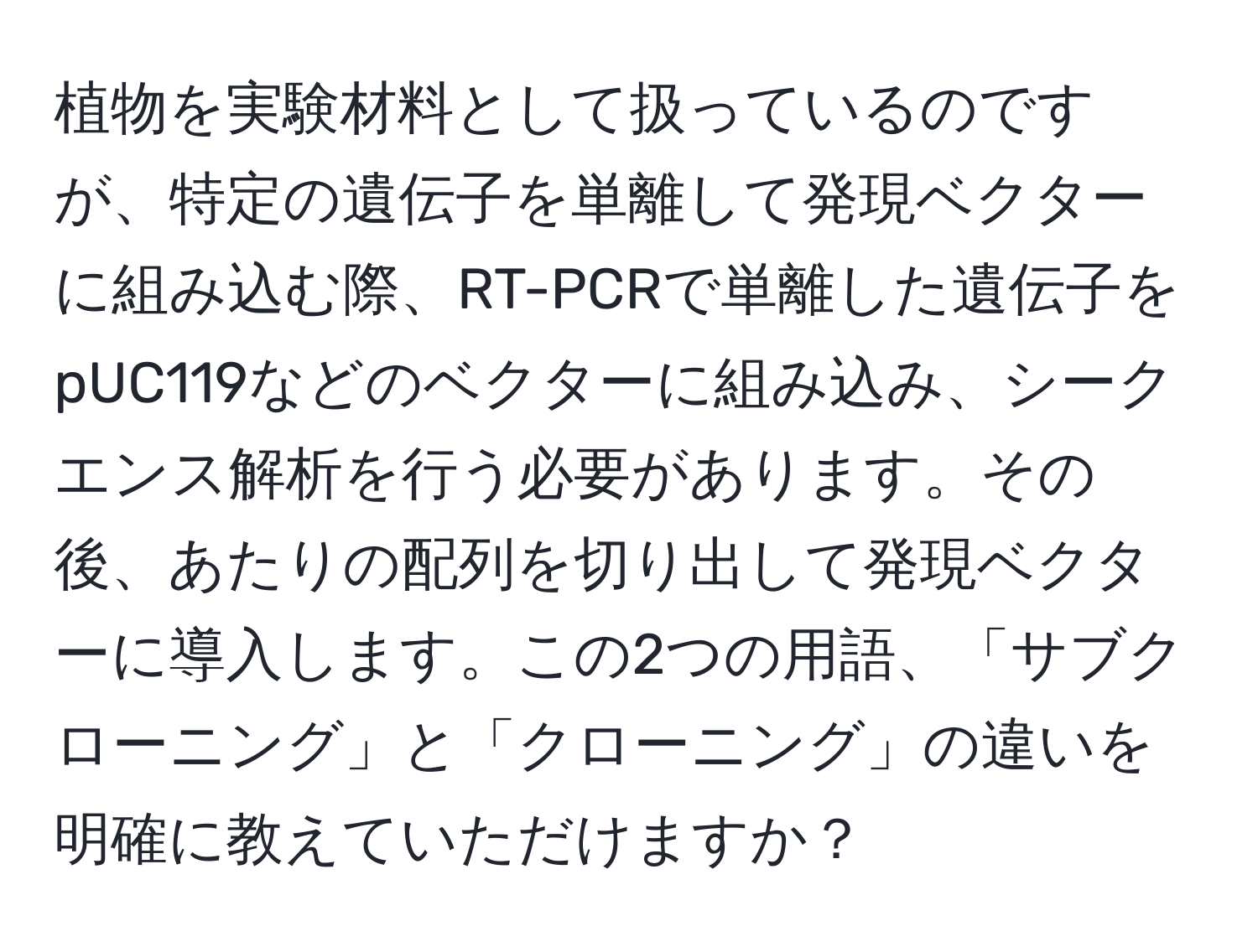 植物を実験材料として扱っているのですが、特定の遺伝子を単離して発現ベクターに組み込む際、RT-PCRで単離した遺伝子をpUC119などのベクターに組み込み、シークエンス解析を行う必要があります。その後、あたりの配列を切り出して発現ベクターに導入します。この2つの用語、「サブクローニング」と「クローニング」の違いを明確に教えていただけますか？