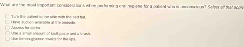 What are the most important considerations when performing oral hygiene for a patient who is unconscious? Select all that apply
Tum the patient to the side with the bed flat.
Have suction available at the bedside.
Assess for sores.
Use a small amount of toothpaste and a brush.
Use lemon-glycerin swabs for the lips.