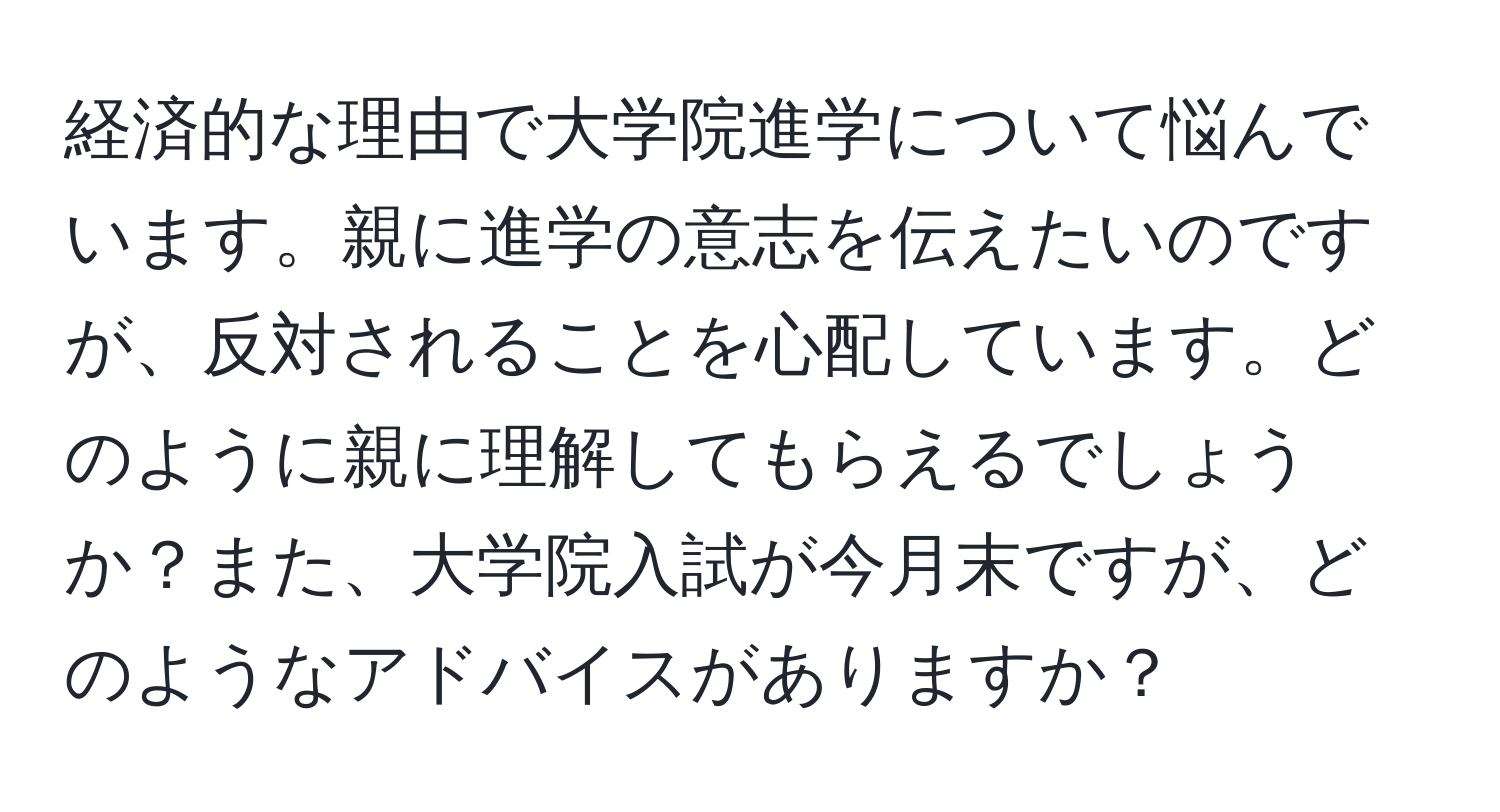 経済的な理由で大学院進学について悩んでいます。親に進学の意志を伝えたいのですが、反対されることを心配しています。どのように親に理解してもらえるでしょうか？また、大学院入試が今月末ですが、どのようなアドバイスがありますか？