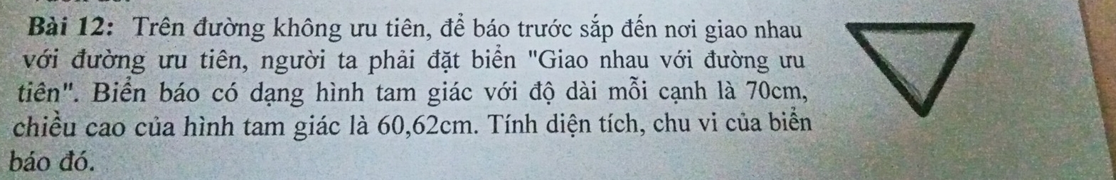 Trên đường không ưu tiên, để báo trước sắp đến nơi giao nhau 
với đường ưu tiên, người ta phải đặt biển "Giao nhau với đường ưu 
tiên". Biển báo có dạng hình tam giác với độ dài mỗi cạnh là 70cm, 
chiều cao của hình tam giác là 60, 62cm. Tính diện tích, chu vi của biển 
báo đó.