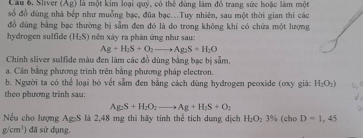 Cầu 6. Sliver (Ag) là một kim loại quý, có thể dùng làm đồ trang sức hoặc làm một 
số đồ dùng nhà bếp như muỗng bạc, đũa bạc...Tuy nhiên, sau một thời gian thì các 
đồ dùng bằng bạc thường bị sẵm đen đó là do trong không khí có chứa một lượng 
hydrogen sulfide (H_2S) nên xảy ra phản ứng như sau:
Ag+H_2S+O_2to Ag_2S+H_2O
Chính sliver sulfide màu đen làm các đồ dùng bằng bạc bị sẵm. 
a. Cân bằng phương trình trên bằng phương pháp electron. 
b. Người ta có thể loại bỏ vết sẵm đen bằng cách dùng hydrogen peoxide (oxy già: H_2O_2)
theo phương trình sau:
Ag_2S+H_2O_2to Ag+H_2S+O_2
Nếu cho lượng Ag₂S là 2,48 mg thì hãy tính thể tích dung dịch H_2O_23% (cho D=1,45
g/cm^3) đã sử dụng.