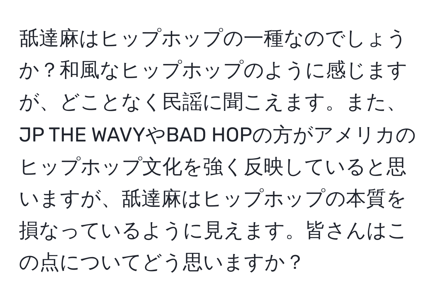 舐達麻はヒップホップの一種なのでしょうか？和風なヒップホップのように感じますが、どことなく民謡に聞こえます。また、JP THE WAVYやBAD HOPの方がアメリカのヒップホップ文化を強く反映していると思いますが、舐達麻はヒップホップの本質を損なっているように見えます。皆さんはこの点についてどう思いますか？