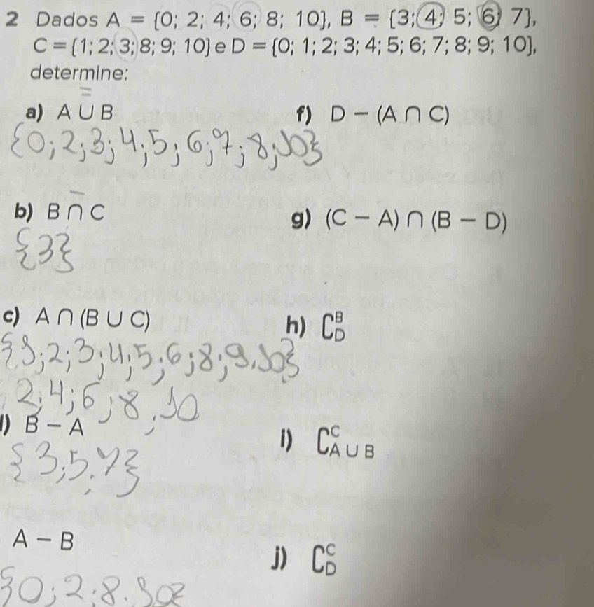 Dados A= 0;2;4;6;8;10 , B= 3;4;5;6;7 ,
C= 1;2;3;8;9;10 e D= 0;1;2;3;4;5;6;7;8;9;10 , 
determine: 
= 
a) A∪ B f) D-(A∩ C)
b) B∩ C
g) (C-A)∩ (B-D)
c) A∩ (B∪ C)
h) C_D^B
D B-A
i)
A-B
j)