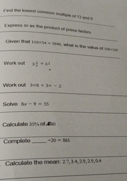 Find the lowest common multiple of 12 and 8
_ 
Express 80 as the product of prime factors 
_ 
Given that 110* 54=5940 , what is the value of 109* 54? 
Work out 3 1/3 +31
Work out 3* 8+3* -2
Solve 8x-9=55
Calculate 35% of £0
Complete _ / 20=861
_ 
Calculate the mean: 2.7, 3.4, 2.9, 2.9, 0.4
_ 
_ 
_ 
_