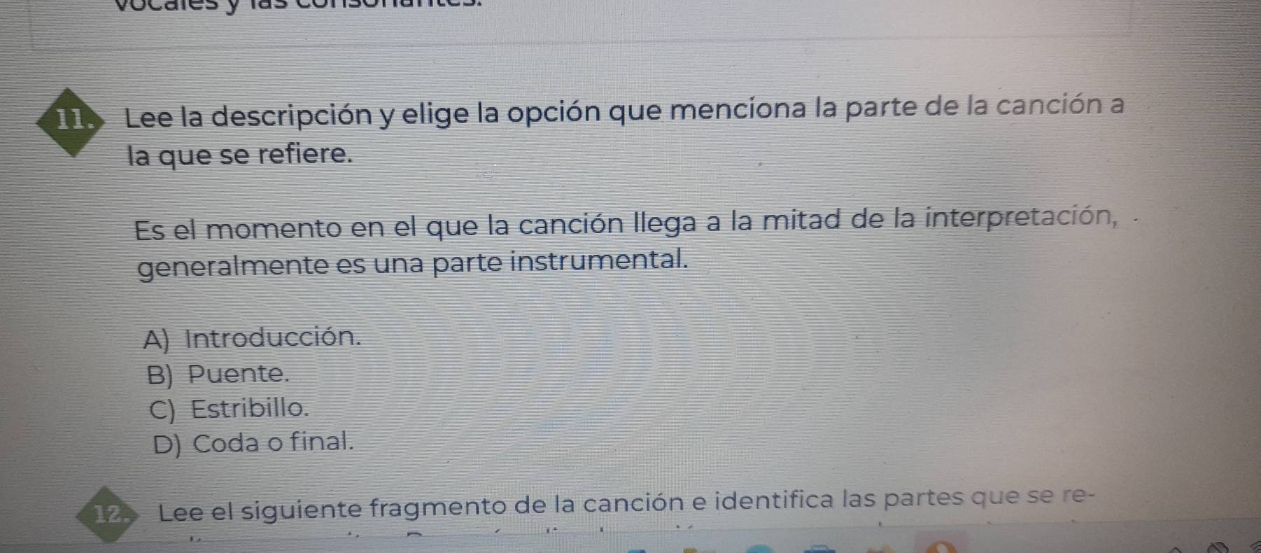 Lee la descripción y elige la opción que mencíona la parte de la canción a
la que se refiere.
Es el momento en el que la canción llega a la mitad de la interpretación, .
generalmente es una parte instrumental.
A) Introducción.
B) Puente.
C) Estribillo.
D) Coda o final.
125 Lee el siguiente fragmento de la canción e identifica las partes que se re-