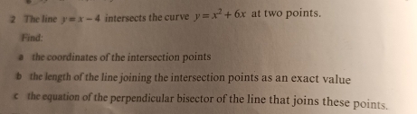 The line y=x-4 intersects the curve y=x^2+6x at two points.
Find:
a the coordinates of the intersection points
b the length of the line joining the intersection points as an exact value
c the equation of the perpendicular bisector of the line that joins these points.