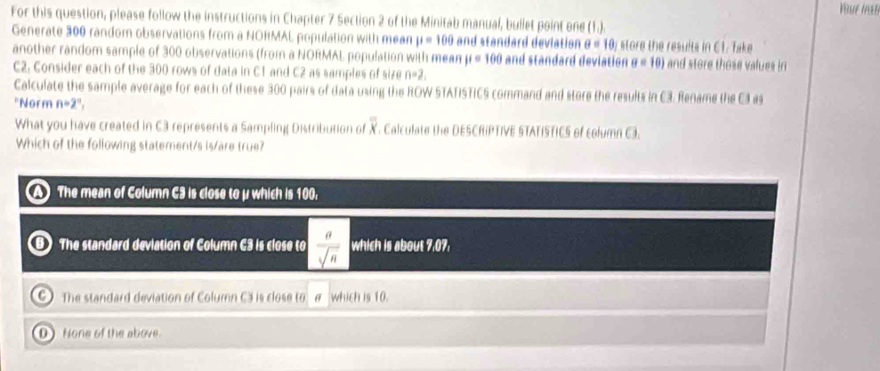 Your inst
For this question, please follow the instructions in Chapter 7 Section 2 of the Minitab manual, bullet point one (1.).
Generate 300 random observations from a NORMAL population with mean mu =100 and standard devlation θ =10, store the results in C1. Take
another random sample of 300 observations (from a NORMAL population with mean mu =100 and standard deviation sigma =10) and store those values in
C2. Consider each of the 300 rows of data in C1 and C2 as samples of size n=2, 
Calculate the sample average for each of these 300 pairs of data using the ROW STATISTICS command and store the results in C3. Rename the C3 a
*Norm n=2^n, 
What you have created in C3 represents a Sampling Distribution of overline overline X Calculate the DESCRIPTIVE STATISTICS of column C3.
Which of the following statement/s is/are true?
A The mean of Column C3 is close to μ which is 100.
The standard deviation of Column C3 is close to  a/sqrt(n)  which is about 7,07.
C) The standard deviation of Column C3 is close to which is 10.
D) None of the above.