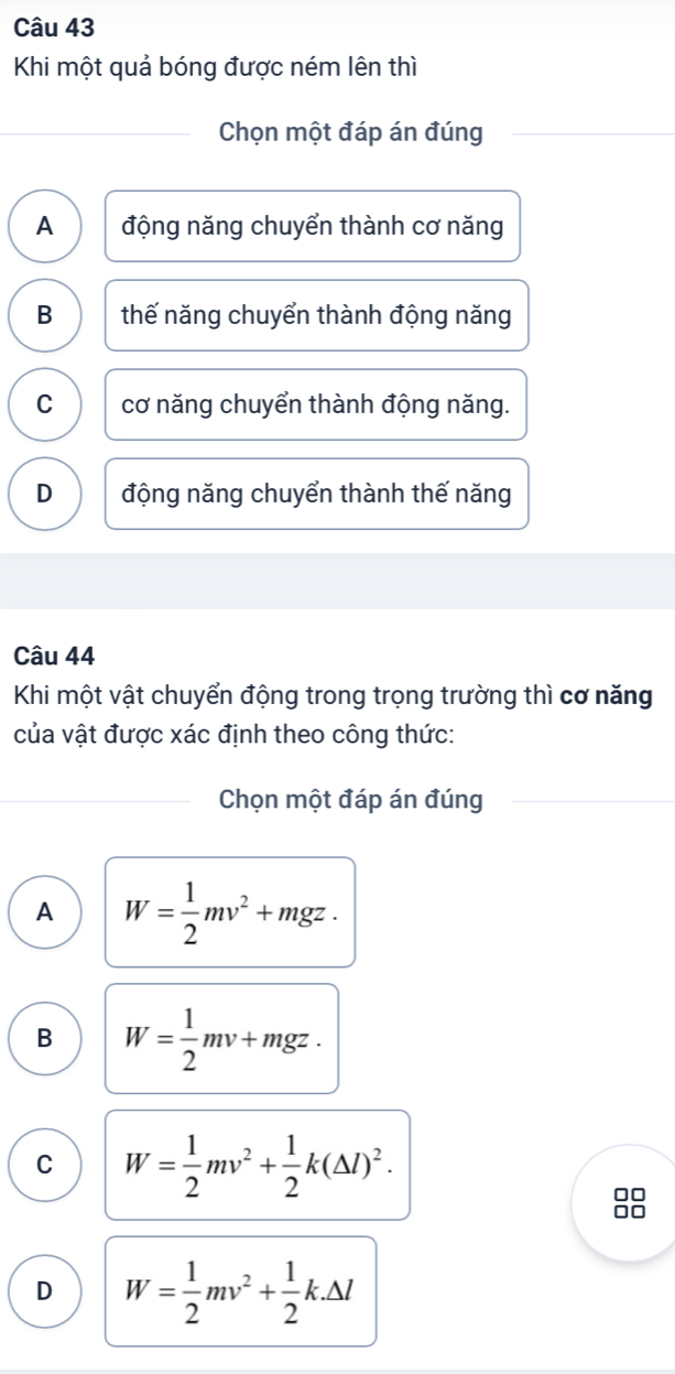 Khi một quả bóng được ném lên thì
Chọn một đáp án đúng
A động năng chuyển thành cơ năng
B thế năng chuyển thành động năng
C cơ năng chuyển thành động năng.
D động năng chuyển thành thế năng
Câu 44
Khi một vật chuyển động trong trọng trường thì cơ năng
của vật được xác định theo công thức:
Chọn một đáp án đúng
A W= 1/2 mv^2+mgz.
B W= 1/2 mv+mgz.
C W= 1/2 mv^2+ 1/2 k(△ l)^2.
□□
D W= 1/2 mv^2+ 1/2 k.△ l