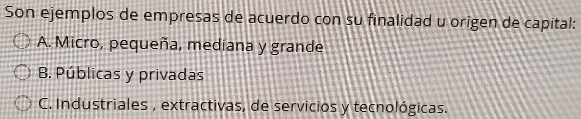 Son ejemplos de empresas de acuerdo con su finalidad u origen de capital:
A. Micro, pequeña, mediana y grande
B. Públicas y privadas
C. Industriales , extractivas, de servicios y tecnológicas.