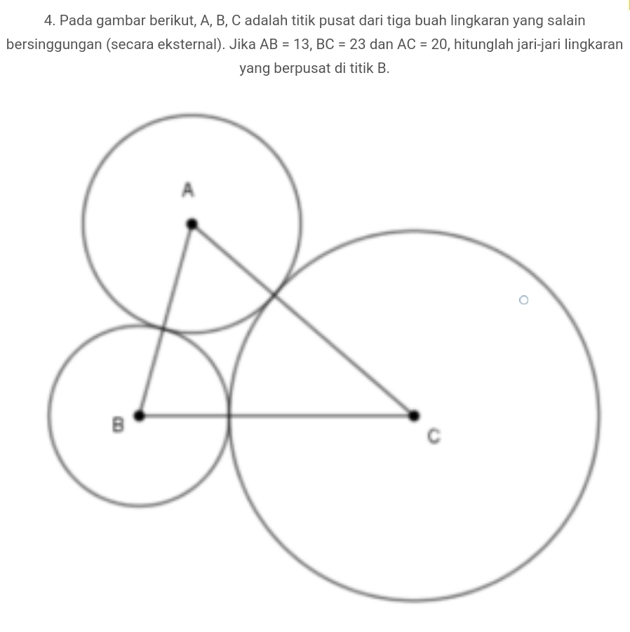 Pada gambar berikut, A, B, C adalah titik pusat dari tiga buah lingkaran yang salain 
bersinggungan (secara eksternal). Jika AB=13, BC=23 dan AC=20 , hitunglah jari-jari lingkaran 
yang berpusat di titik B.