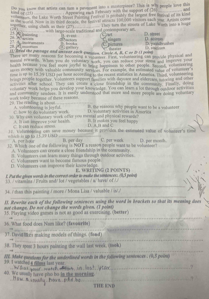 Do you know that artists can turn a pavement into a masterpiece? This is why people love this
kind of (25) ….. . Appearing each February with the support of (26) _. and
volunteers, the Lake Worth Street Painting Festival is probably the largest free festival of its kind
in the world. Now in its third decade, the festival attracts 100,000 visitors each year. Artists come
together, using chalk as their (27)…_ ... They turn the streets of Lake Worth into a huge
(28)__ ……with large-scale traditional and contemporary art.
25.   painting B. event Cyart D. street
26. A. artists (Bactors C. singers D. actress
27. A instruments B. books
28. A museum B gallery C. pictures D. stadium D. paintbrushes
C. theater
II. Read the passage and answer each question. Circle A, B, C or D (1 point)
There are many reasons for becoming a volunteer. First, volunteering can provide physical and
mental rewards. When you do voluntary work, you can reduce your stress and improve your
health because you feel more joyful to bring happiness to other people. Second, volunteering
saves money with valuable community services. For example, the estimated value of volunteer's
time is up to 15.39 USD per hour according to the recent statistics in America. Third, volunteering
brings people together. Volunteers support families with daycare and eldercare, tutoring and other
activitics after school. They can create a close friendship in the community. Finally, doing
voluntary work helps you develop your knowledge. You can learn a lot through outdoor activities
and community sendees. It is easily understood that more and more people are doing voluntary
work today because of these reasons.
29. The reading is about…
A. volunteering is joyful. B. the reasons why people want to be a volunteer
C. how to do voluntary work. D. voluntary activities in America
30. Why can voluntary work offer you mental and physical rewards?
A. It can improve your health. B. It makes you feel happy
C. It can reduce stress. D. A,B and C
31. Volunteering can save money because it provides the estimated value of volunteer's time
which is up to 15.39 USD ._
A. per hour B. per day C. per week D. per month.
32. Which one of the following is NOT a reason people want to be volunteer?
A. Volunteers can create a close friendship in the community.
B. Volunteers can learn many things through outdoor activities.
C. Volunteers want to become famous people.
D. Volunteers can improve their knowledge.
E. WRITING (2 POINTS)
I. Put the given words in the correct order to make the sentences:. (0,5 point)
_
33. / vitamins / Fruits and/ lot / vegetables / a/ have/ of /./
_
34. / than this painting / more / Mona Lisa / valuable / is/./
II. Rewrite each of the following sentences using the word in brackets so that its meaning does
not change. Do not change the words given. (1 point)
_
35. Playing video games is not as good as exercising. (better)
_
36. What food does Nam like? (favourite)
_
37. David likes making models of things. (fond)
_
38. They spent 3 hours painting the wall last week. (took)
III. Make questions for the underlined words in the following sentences . (0,5 point)
39. I watched 4 films last year. _.?
t c  
40. We usually have pho bo in the morning.
d. bo_
_.?
THE END