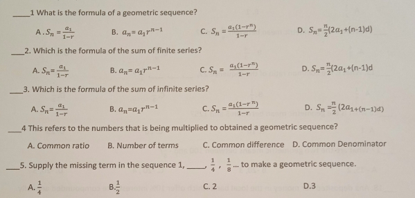 What is the formula of a geometric sequence?
A. S_n=frac a_11-r B. a_n=a_1r^(n-1) C. S_n=frac a_1(1-r^n)1-r D. S_n= n/2 (2a_1+(n-1)d)
_2. Which is the formula of the sum of finite series?
A. S_n=frac a_11-r B. a_n=a_1r^(n-1) C. S_n=frac a_1(1-r^n)1-r D. S_n= n/2 (2a_1+(n-1)d
_3. Which is the formula of the sum of infinite series?
A. S_n=frac a_11-r B. a_n=a_1r^(n-1) C. S_n=frac a_1(1-r^n)1-r D. S_n= n/2 (2a_1+(n-1)d)
_4 This refers to the numbers that is being multiplied to obtained a geometric sequence?
A. Common ratio B. Number of terms C. Common difference D. Common Denominator
_5. Supply the missing term in the sequence 1, _  1/4 ,  1/8 ... to make a geometric sequence.
A.  1/4  B.  1/2  C. 2 D. 3