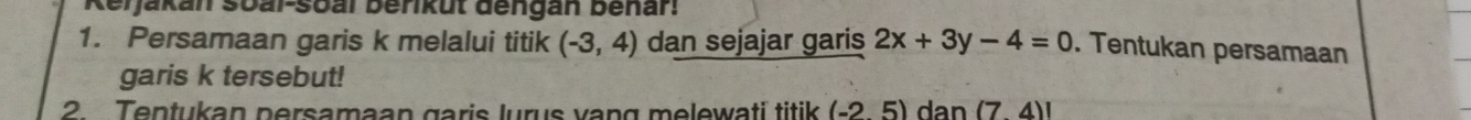 Reijakan soal-soal berikut dengan benar! 
1. Persamaan garis k melalui titik (-3,4) dan sejajar garis 2x+3y-4=0. Tentukan persamaan 
garis k tersebut! 
2. Tentukan persamaan garis lurus vang melewati titik (-25) dan (74)!