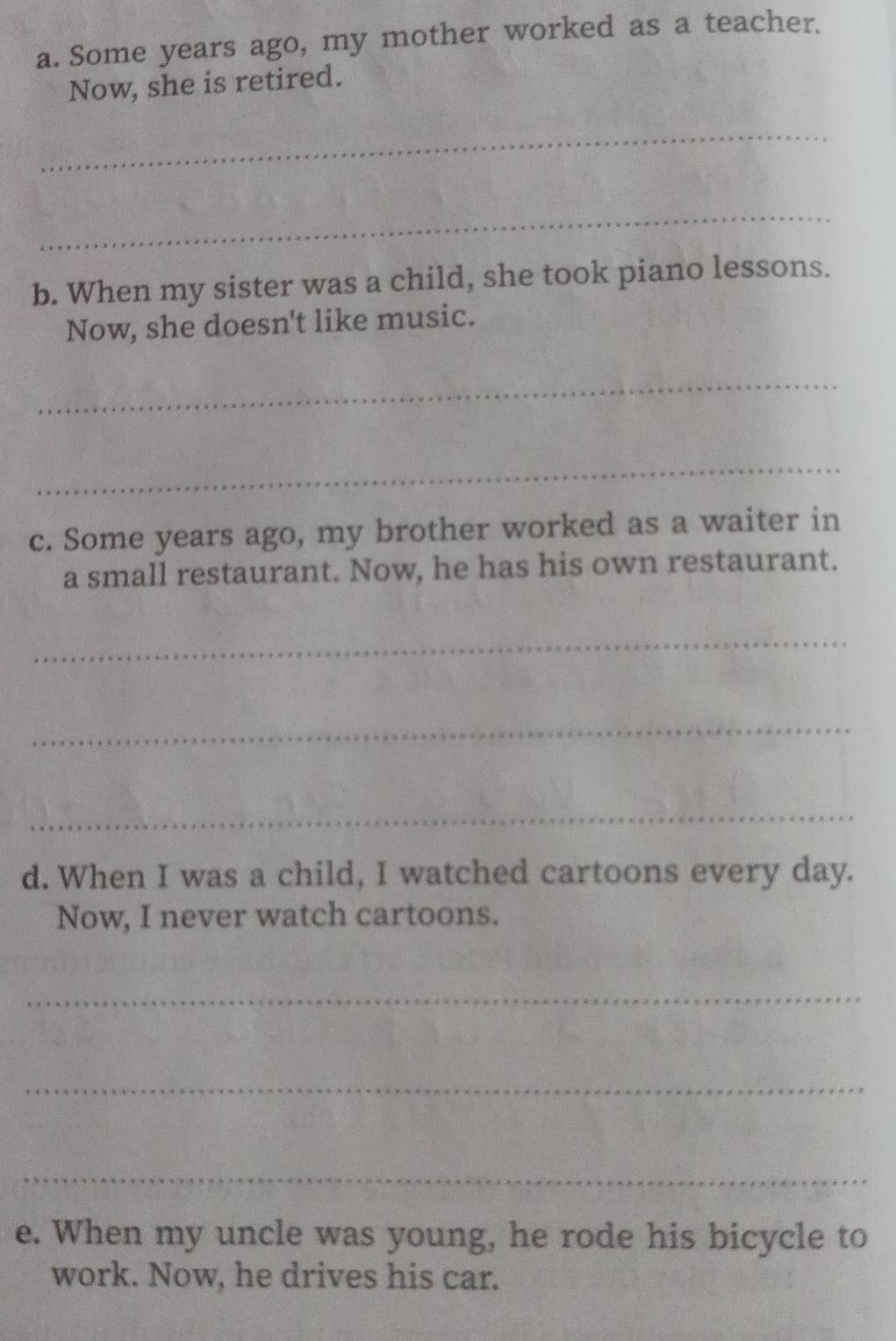 Some years ago, my mother worked as a teacher. 
Now, she is retired. 
_ 
_ 
b. When my sister was a child, she took piano lessons. 
Now, she doesn't like music. 
_ 
_ 
c. Some years ago, my brother worked as a waiter in 
a small restaurant. Now, he has his own restaurant. 
_ 
_ 
_ 
d. When I was a child, I watched cartoons every day. 
Now, I never watch cartoons. 
_ 
_ 
_ 
e. When my uncle was young, he rode his bicycle to 
work. Now, he drives his car.
