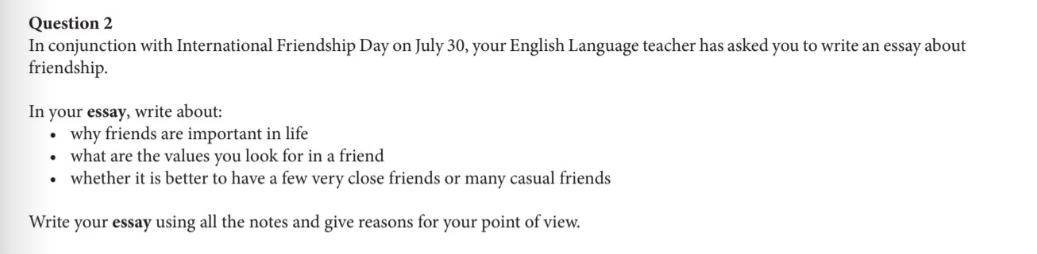 In conjunction with International Friendship Day on July 30, your English Language teacher has asked you to write an essay about 
friendship. 
In your essay, write about: 
why friends are important in life 
what are the values you look for in a friend 
whether it is better to have a few very close friends or many casual friends 
Write your essay using all the notes and give reasons for your point of view.