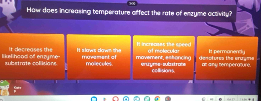 How does increasing temperature affect the rate of enzyme activity?
It increases the speed
It decreases the It slows down the of molecular It permanently
likelihood of enzyme- movement of movement, enhancing denatures the enzyme
substrate collisions. molecules. enzyme-substrate at any temperature.
collisions.
I

Kate
0c1 27