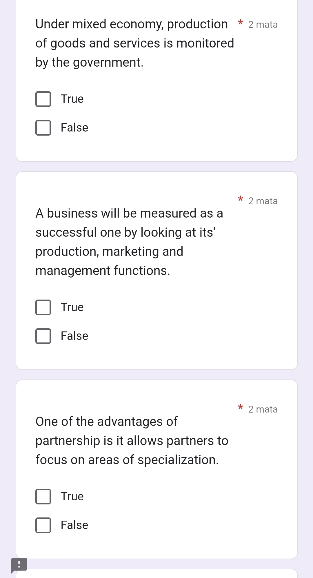 Under mixed economy, production * 2 mata
of goods and services is monitored
by the government.
True
False
2 mata
A business will be measured as a
successful one by looking at its'
production, marketing and
management functions.
True
False
2 mata
One of the advantages of
partnership is it allows partners to
focus on areas of specialization.
True
False
!