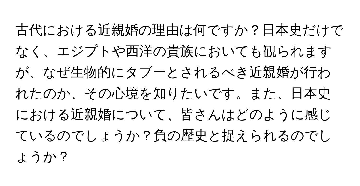 古代における近親婚の理由は何ですか？日本史だけでなく、エジプトや西洋の貴族においても観られますが、なぜ生物的にタブーとされるべき近親婚が行われたのか、その心境を知りたいです。また、日本史における近親婚について、皆さんはどのように感じているのでしょうか？負の歴史と捉えられるのでしょうか？