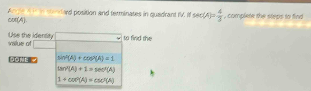 Angle A is in standard position and terminates in quadrant IV. If sec (A)= 4/3  , complete the steps to find
col(4).
Use the identity to find the
value of
DONE sin^2(A)+cos^2(A)=1
tan^2(A)+1=sec^2(A)
1+cot^2(A)=csc^2(A)