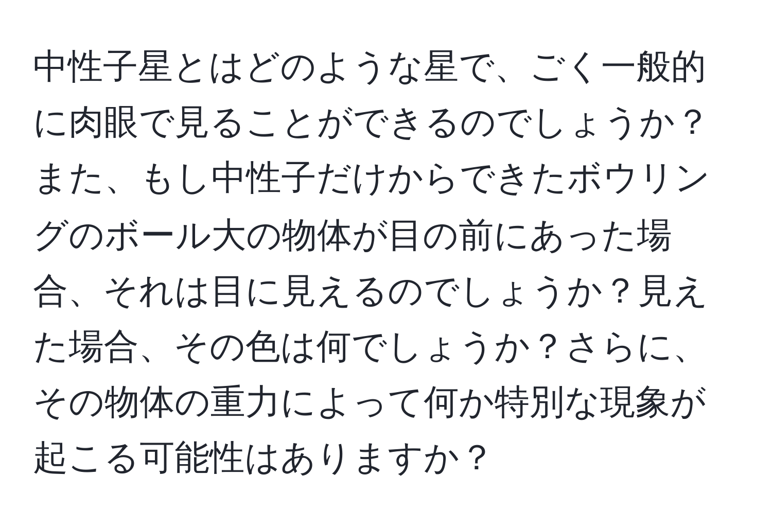 中性子星とはどのような星で、ごく一般的に肉眼で見ることができるのでしょうか？また、もし中性子だけからできたボウリングのボール大の物体が目の前にあった場合、それは目に見えるのでしょうか？見えた場合、その色は何でしょうか？さらに、その物体の重力によって何か特別な現象が起こる可能性はありますか？